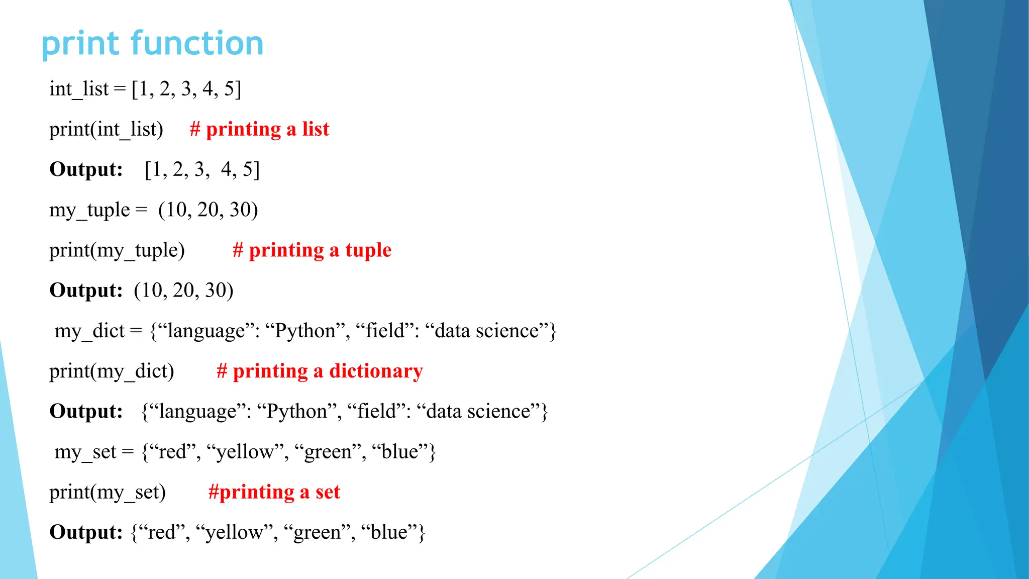 print function
int_list = [1, 2, 3, 4, 5]
print(int_list) # printing a list
Output: [1, 2, 3, 4, 5]
my_tuple = (10, 20, 30)
print(my_tuple) # printing a tuple
Output: (10, 20, 30)
my_dict = {“language”: “Python”, “field”: “data science”}
print(my_dict) # printing a dictionary
Output: {“language”: “Python”, “field”: “data science”}
my_set = {“red”, “yellow”, “green”, “blue”}
print(my_set) #printing a set
Output: {“red”, “yellow”, “green”, “blue”}
 