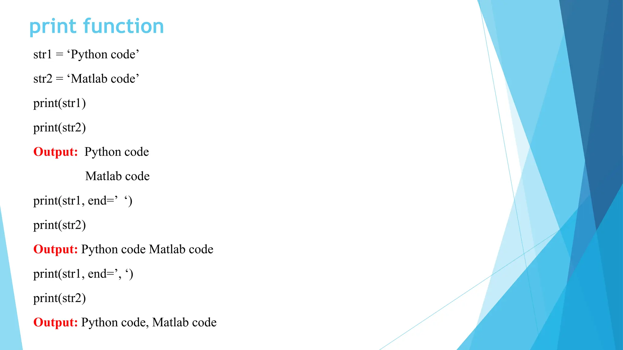 print function
str1 = ‘Python code’
str2 = ‘Matlab code’
print(str1)
print(str2)
Output: Python code
Matlab code
print(str1, end=’ ‘)
print(str2)
Output: Python code Matlab code
print(str1, end=’, ‘)
print(str2)
Output: Python code, Matlab code
 