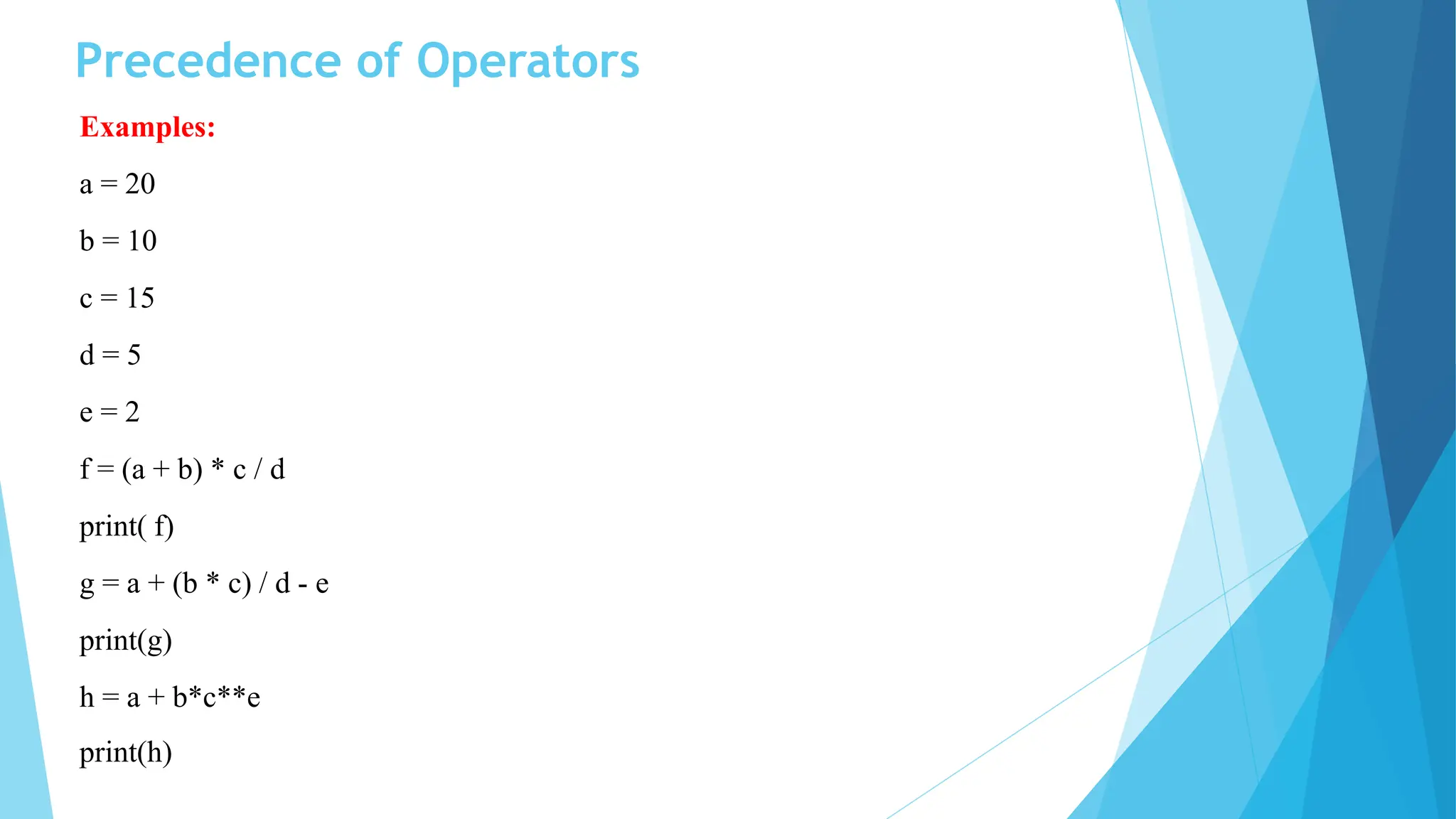 Precedence of Operators
Examples:
a = 20
b = 10
c = 15
d = 5
e = 2
f = (a + b) * c / d
print( f)
g = a + (b * c) / d - e
print(g)
h = a + b*c**e
print(h)
 