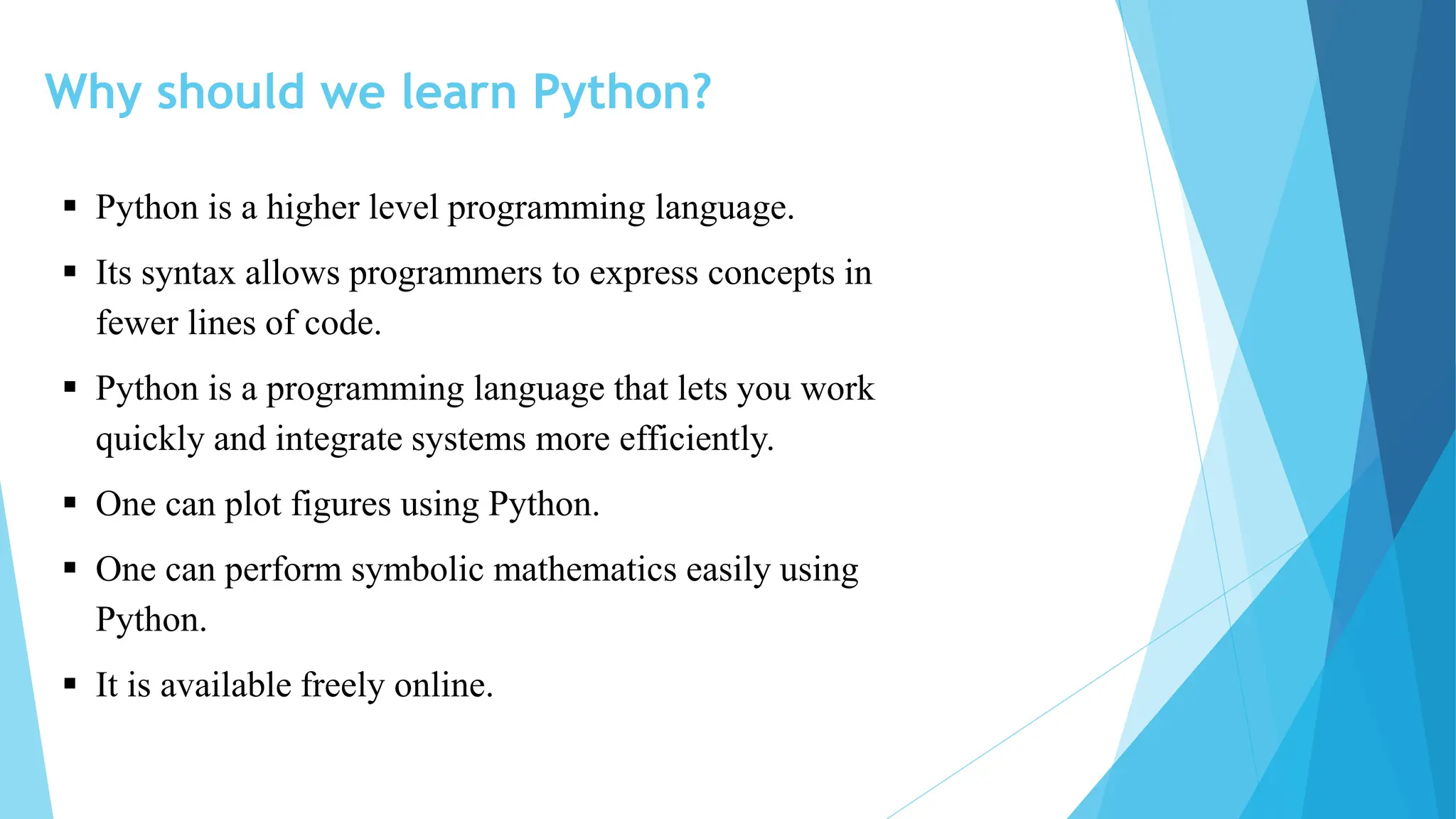 Why should we learn Python?
 Python is a higher level programming language.
 Its syntax allows programmers to express concepts in
fewer lines of code.
 Python is a programming language that lets you work
quickly and integrate systems more efficiently.
 One can plot figures using Python.
 One can perform symbolic mathematics easily using
Python.
 It is available freely online.
 