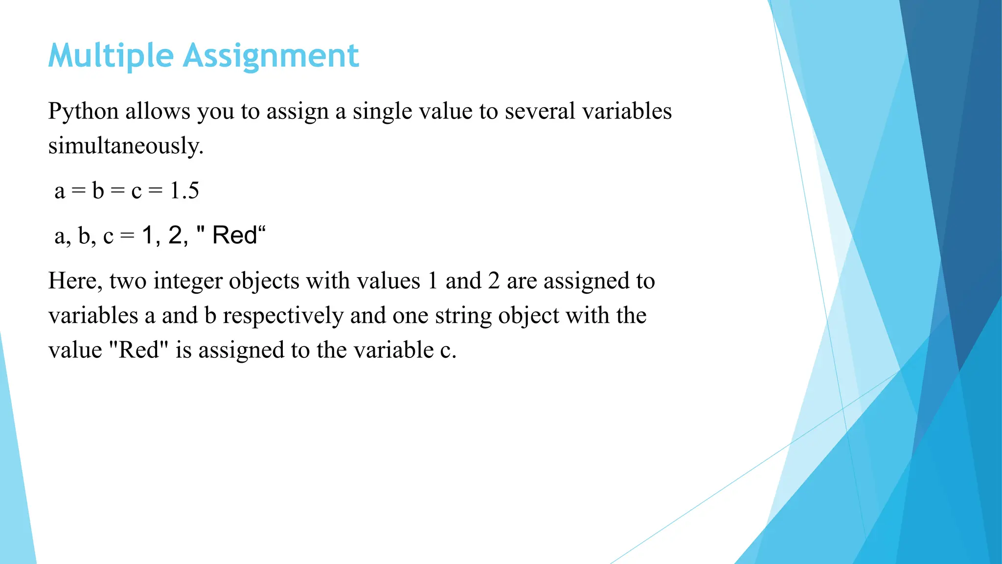 Multiple Assignment
Python allows you to assign a single value to several variables
simultaneously.
a = b = c = 1.5
a, b, c = 1, 2, " Red“
Here, two integer objects with values 1 and 2 are assigned to
variables a and b respectively and one string object with the
value "Red" is assigned to the variable c.
 