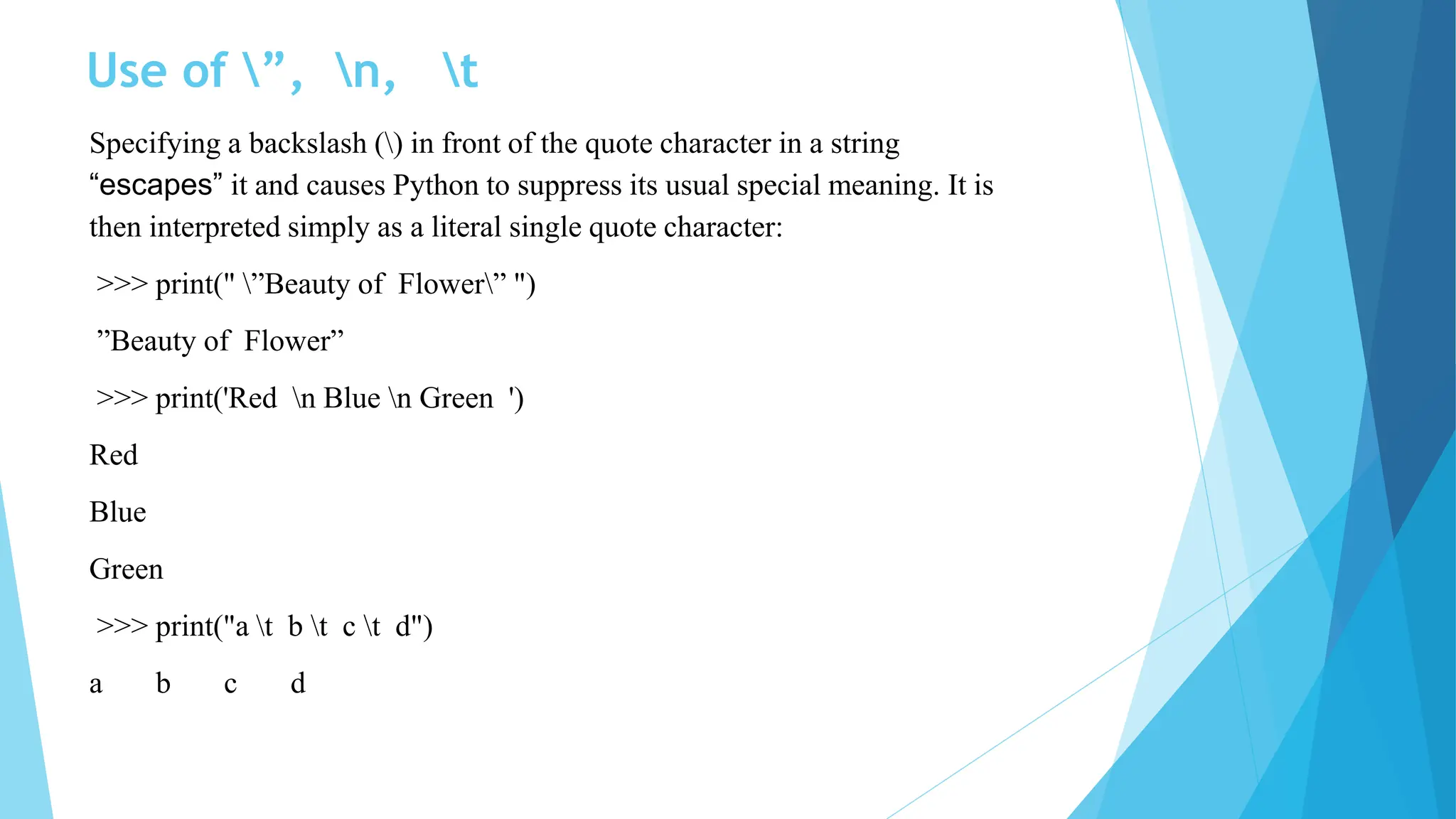 Use of ”, n, t
Specifying a backslash () in front of the quote character in a string
“escapes” it and causes Python to suppress its usual special meaning. It is
then interpreted simply as a literal single quote character:
>>> print(" ”Beauty of Flower” ")
”Beauty of Flower”
>>> print('Red n Blue n Green ')
Red
Blue
Green
>>> print("a t b t c t d")
a b c d
 
