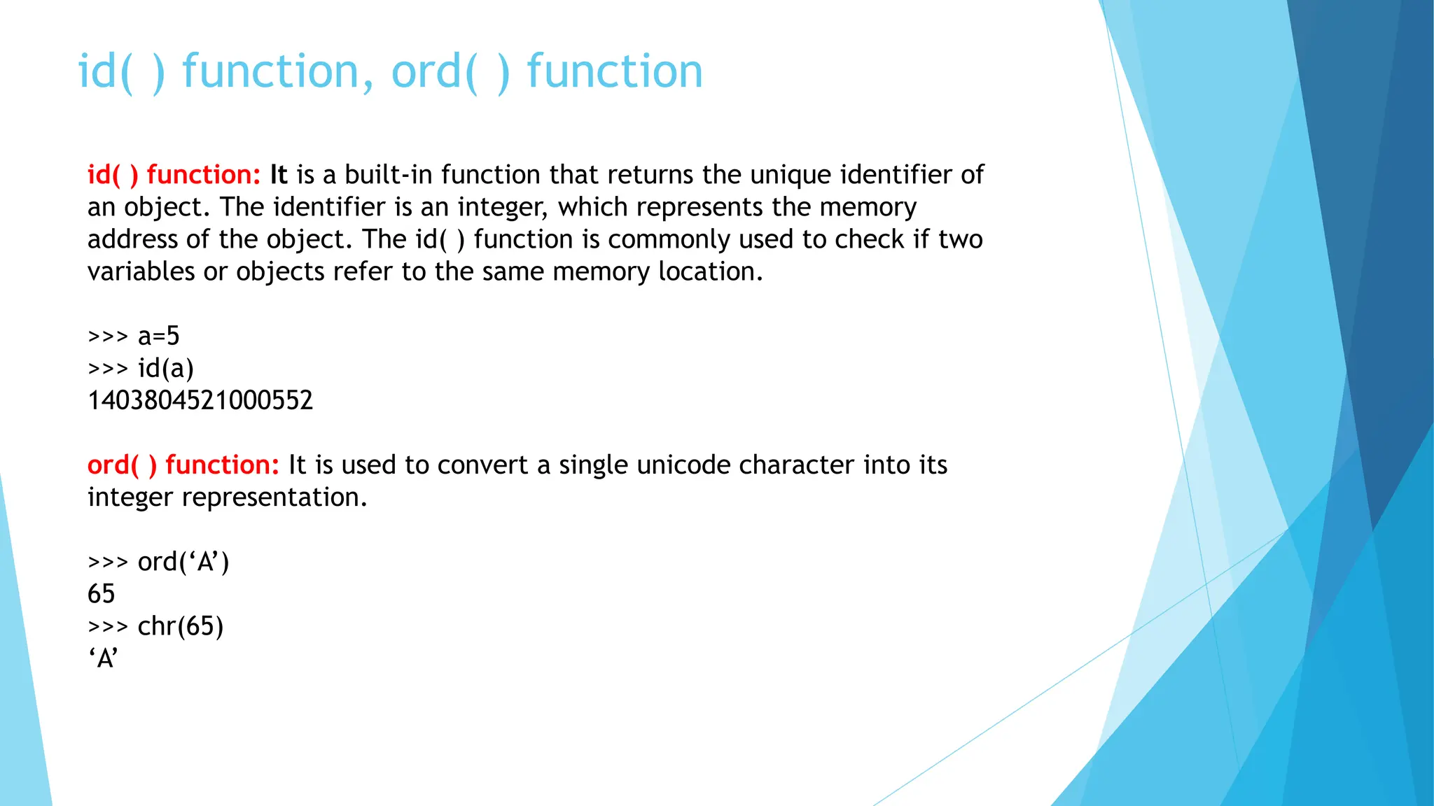 id( ) function, ord( ) function
id( ) function: It is a built-in function that returns the unique identifier of
an object. The identifier is an integer, which represents the memory
address of the object. The id( ) function is commonly used to check if two
variables or objects refer to the same memory location.
>>> a=5
>>> id(a)
1403804521000552
ord( ) function: It is used to convert a single unicode character into its
integer representation.
>>> ord(‘A’)
65
>>> chr(65)
‘A’
 