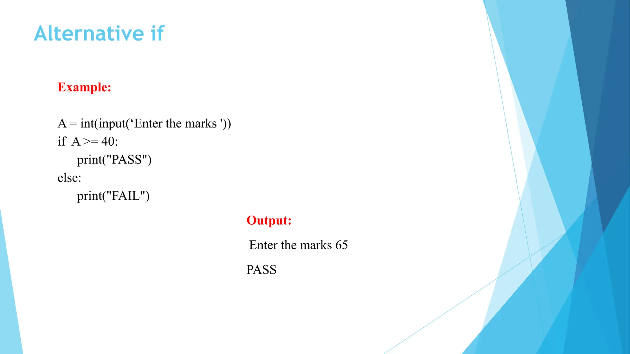 Alternative if
Example:
A = int(input(‘Enter the marks '))
if A >= 40:
print("PASS")
else:
print("FAIL")
Output:
Enter the marks 65
PASS
 