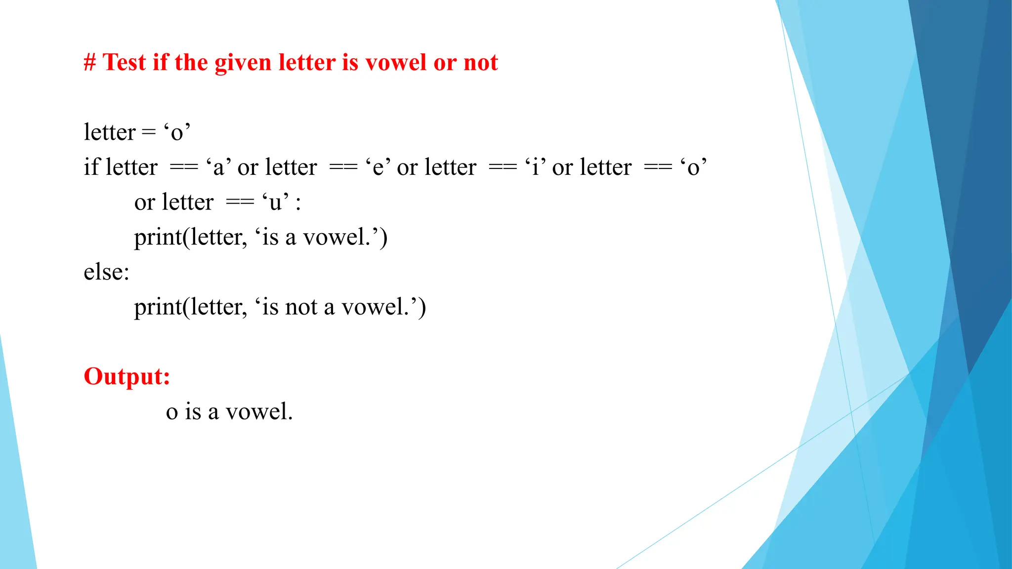 # Test if the given letter is vowel or not
letter = ‘o’
if letter == ‘a’ or letter == ‘e’ or letter == ‘i’ or letter == ‘o’
or letter == ‘u’ :
print(letter, ‘is a vowel.’)
else:
print(letter, ‘is not a vowel.’)
Output:
o is a vowel.
 
