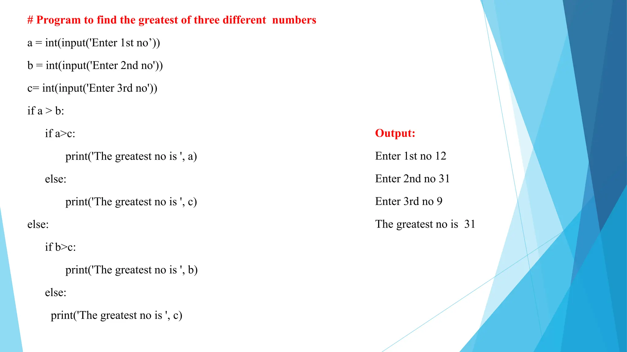 # Program to find the greatest of three different numbers
a = int(input('Enter 1st no’))
b = int(input('Enter 2nd no'))
c= int(input('Enter 3rd no'))
if a > b:
if a>c:
print('The greatest no is ', a)
else:
print('The greatest no is ', c)
else:
if b>c:
print('The greatest no is ', b)
else:
print('The greatest no is ', c)
Output:
Enter 1st no 12
Enter 2nd no 31
Enter 3rd no 9
The greatest no is 31
 