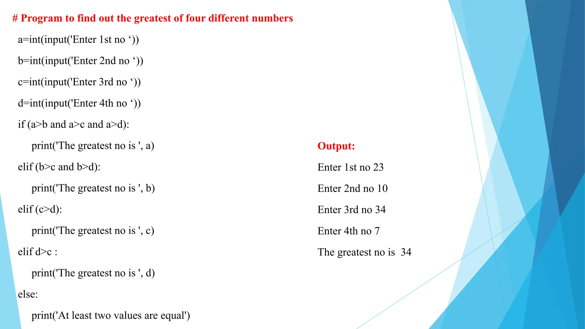 # Program to find out the greatest of four different numbers
a=int(input('Enter 1st no ‘))
b=int(input('Enter 2nd no ‘))
c=int(input('Enter 3rd no ‘))
d=int(input('Enter 4th no ‘))
if (a>b and a>c and a>d):
print('The greatest no is ', a)
elif (b>c and b>d):
print('The greatest no is ', b)
elif (c>d):
print('The greatest no is ', c)
elif d>c :
print('The greatest no is ', d)
else:
print('At least two values are equal')
Output:
Enter 1st no 23
Enter 2nd no 10
Enter 3rd no 34
Enter 4th no 7
The greatest no is 34
 