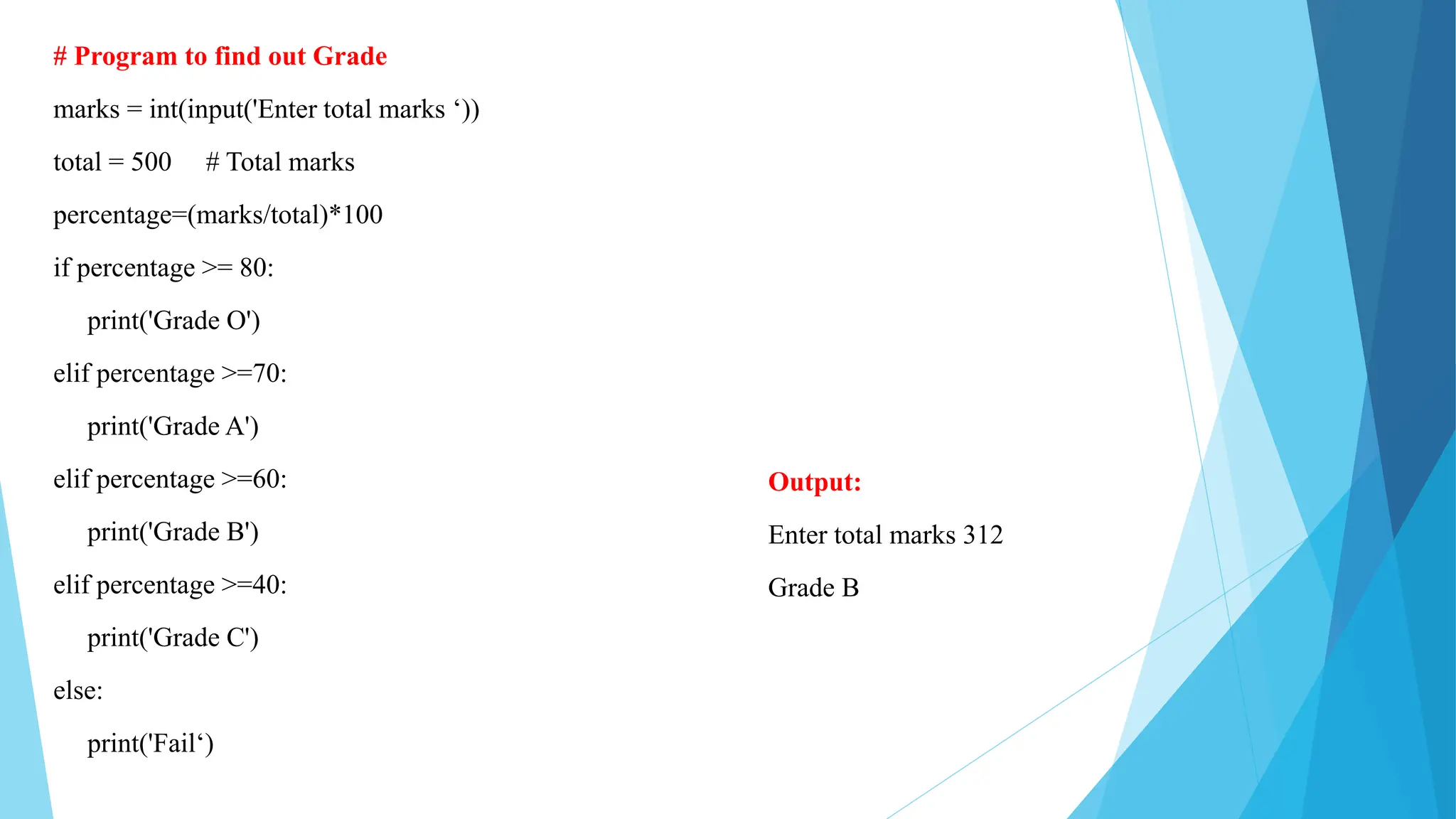 # Program to find out Grade
marks = int(input('Enter total marks ‘))
total = 500 # Total marks
percentage=(marks/total)*100
if percentage >= 80:
print('Grade O')
elif percentage >=70:
print('Grade A')
elif percentage >=60:
print('Grade B')
elif percentage >=40:
print('Grade C')
else:
print('Fail‘)
Output:
Enter total marks 312
Grade B
 