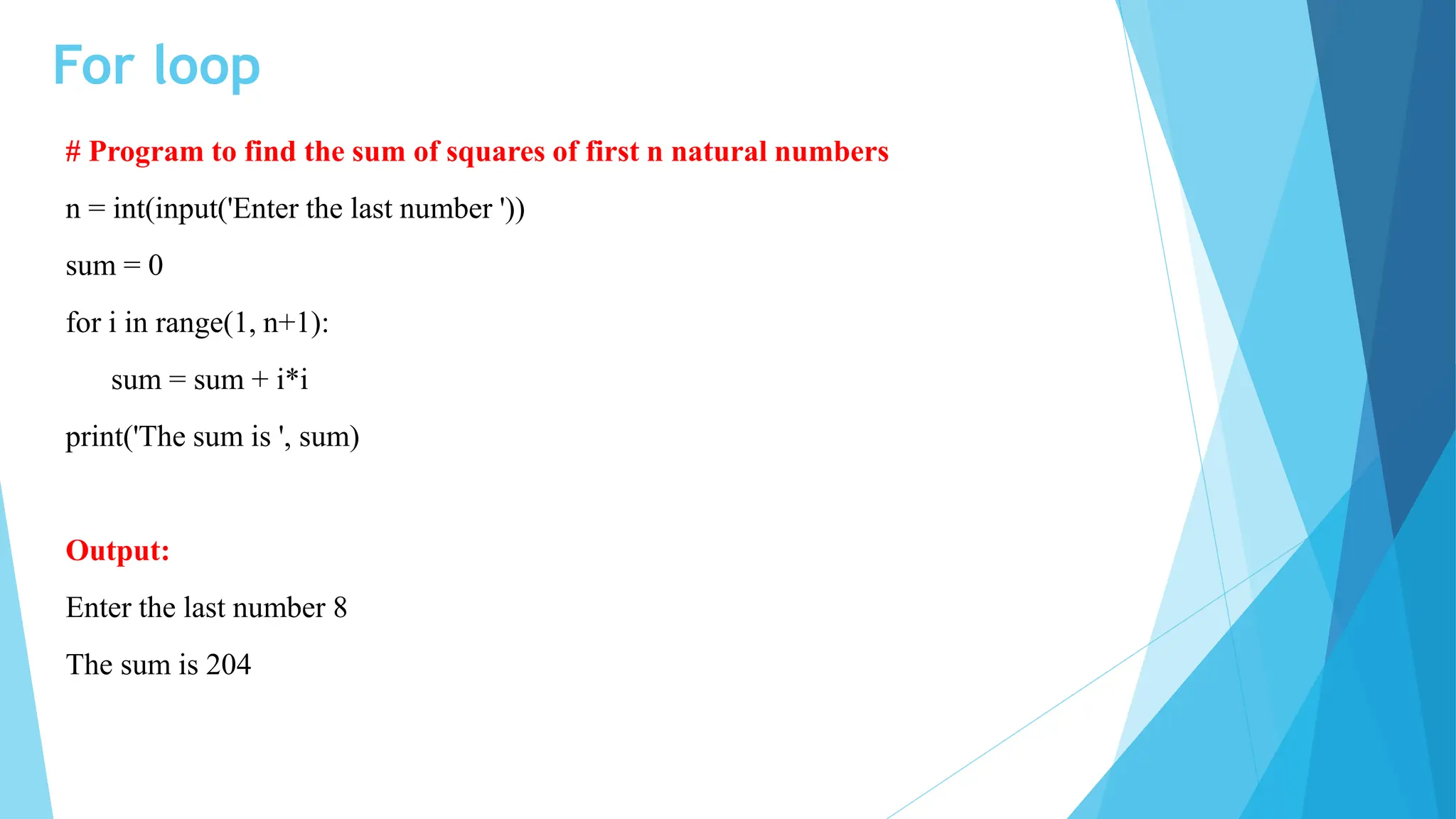 For loop
# Program to find the sum of squares of first n natural numbers
n = int(input('Enter the last number '))
sum = 0
for i in range(1, n+1):
sum = sum + i*i
print('The sum is ', sum)
Output:
Enter the last number 8
The sum is 204
 