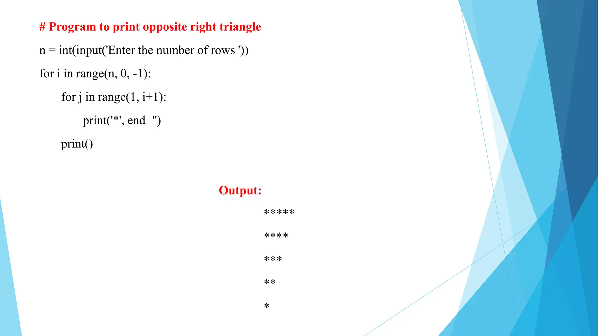 # Program to print opposite right triangle
n = int(input('Enter the number of rows '))
for i in range(n, 0, -1):
for j in range(1, i+1):
print('*', end='')
print()
Output:
*****
****
***
**
*
 