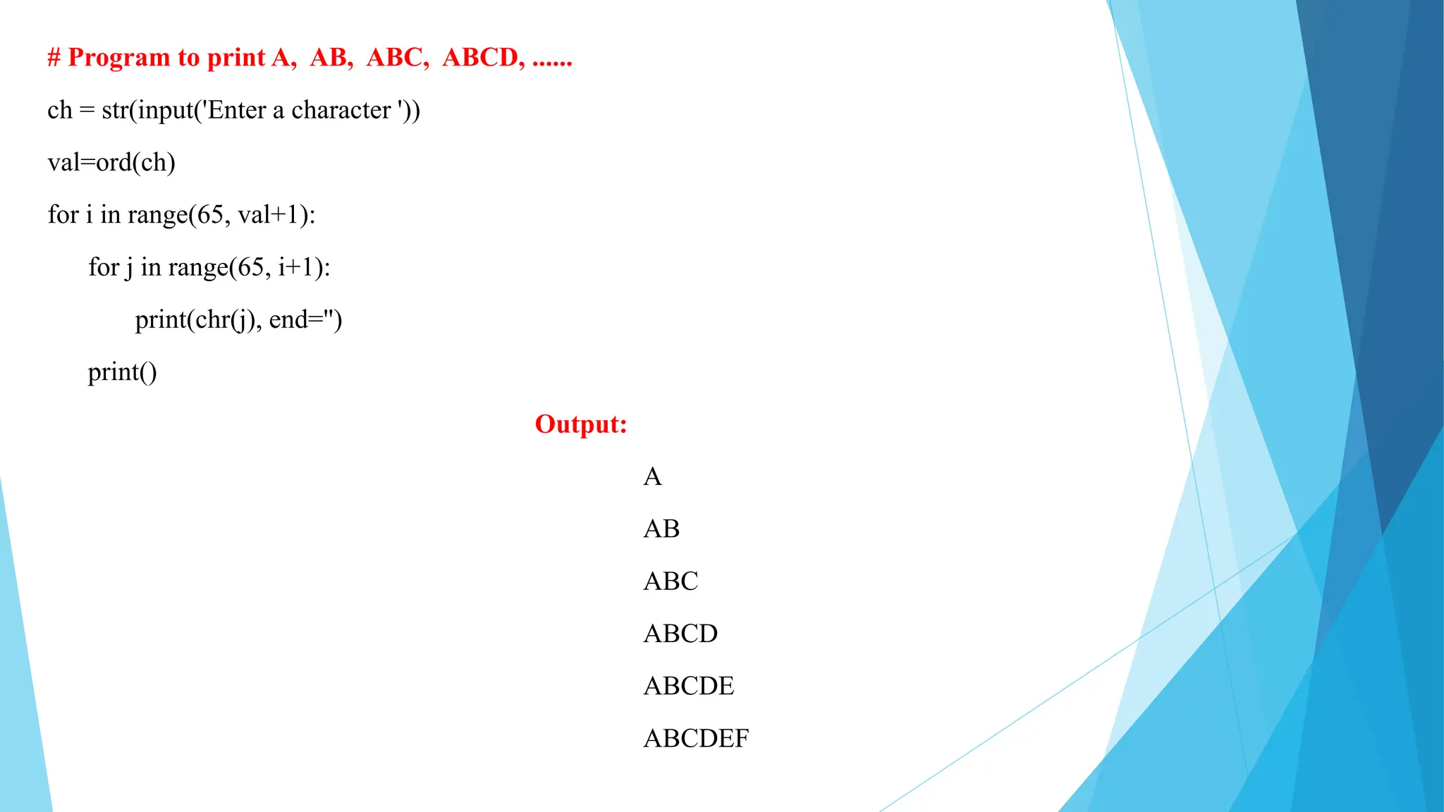 # Program to print A, AB, ABC, ABCD, ......
ch = str(input('Enter a character '))
val=ord(ch)
for i in range(65, val+1):
for j in range(65, i+1):
print(chr(j), end='')
print()
Output:
A
AB
ABC
ABCD
ABCDE
ABCDEF
 