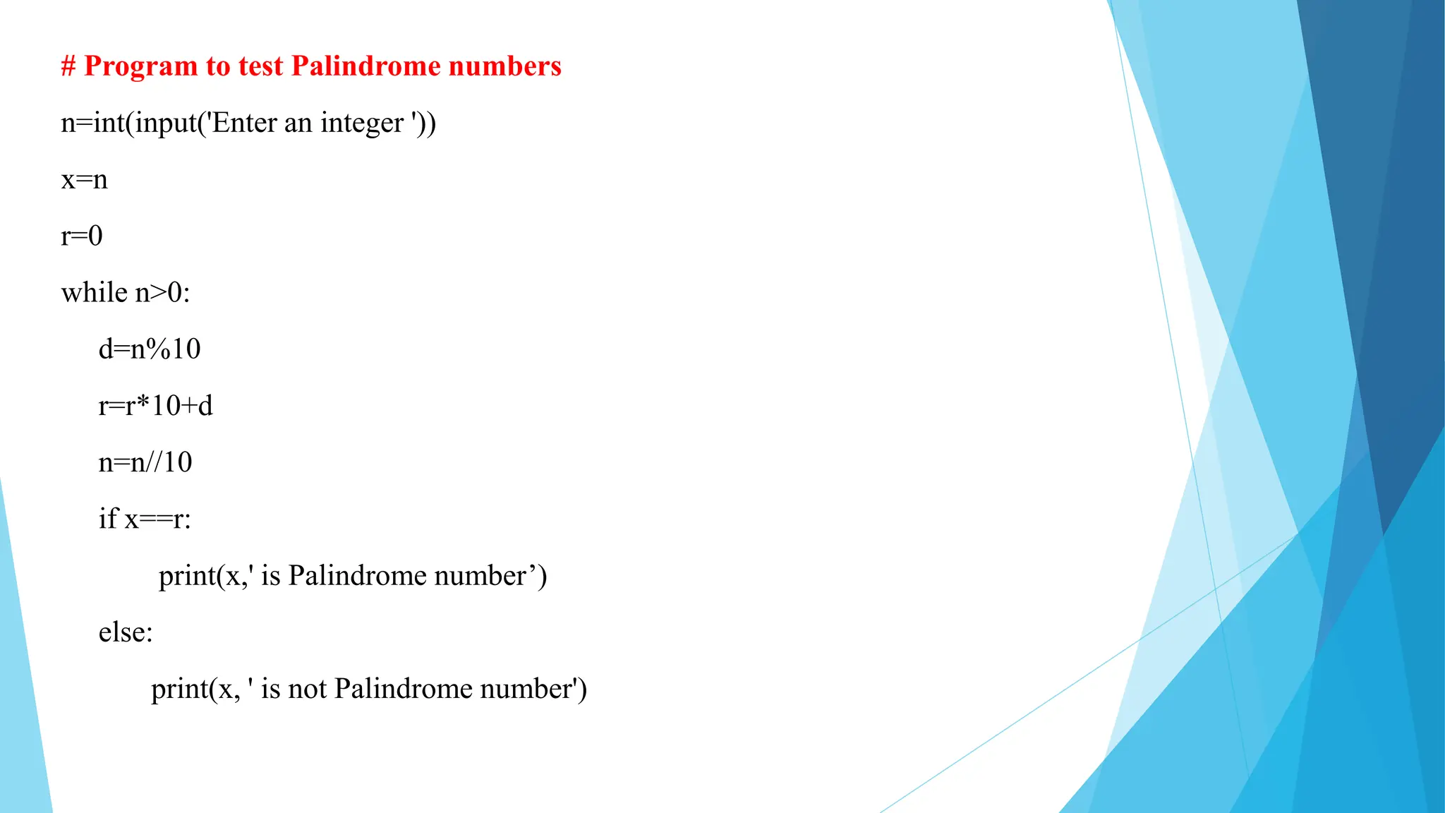 # Program to test Palindrome numbers
n=int(input('Enter an integer '))
x=n
r=0
while n>0:
d=n%10
r=r*10+d
n=n//10
if x==r:
print(x,' is Palindrome number’)
else:
print(x, ' is not Palindrome number')
 