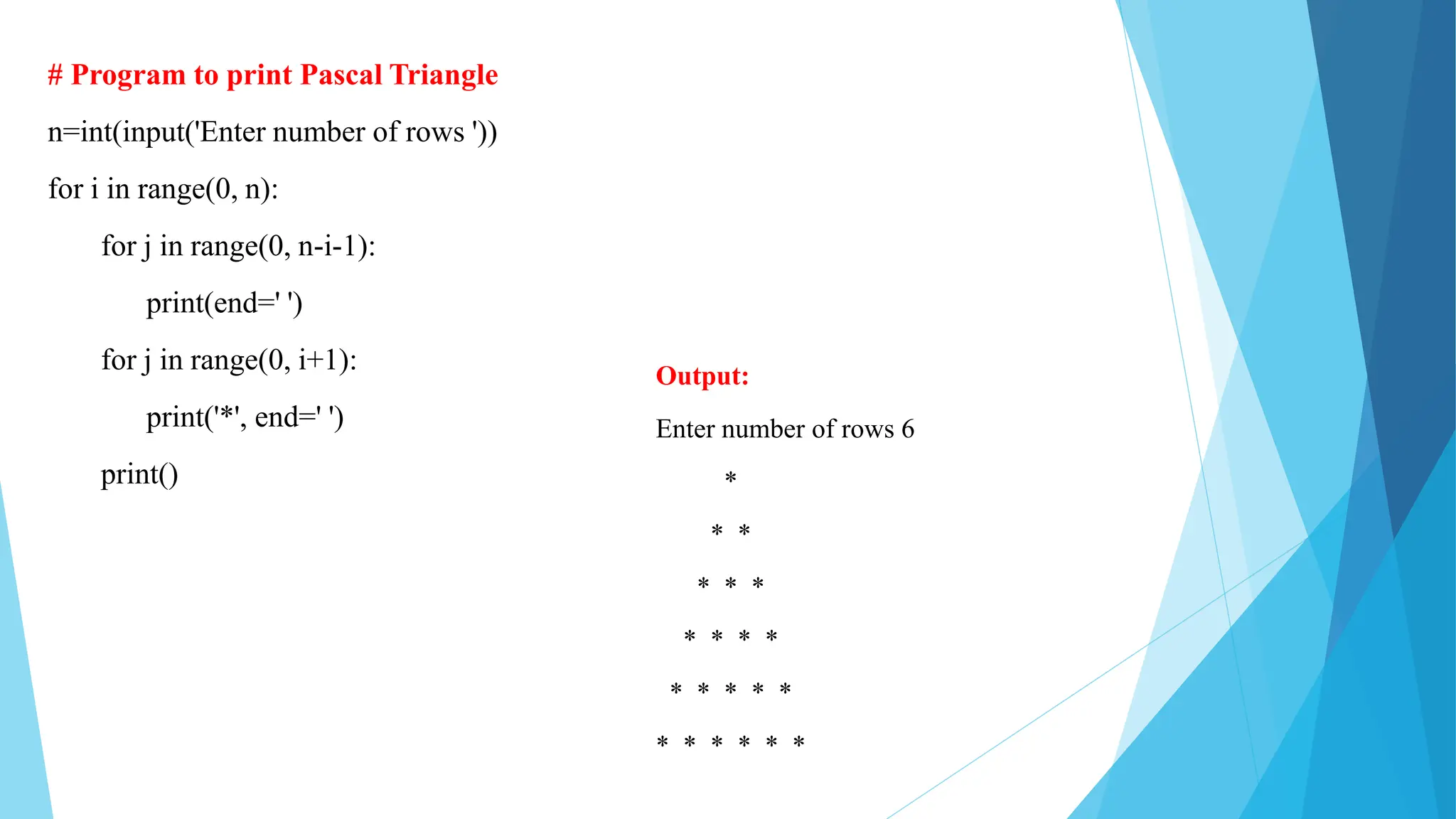 # Program to print Pascal Triangle
n=int(input('Enter number of rows '))
for i in range(0, n):
for j in range(0, n-i-1):
print(end=' ')
for j in range(0, i+1):
print('*', end=' ')
print()
Output:
Enter number of rows 6
*
* *
* * *
* * * *
* * * * *
* * * * * *
 