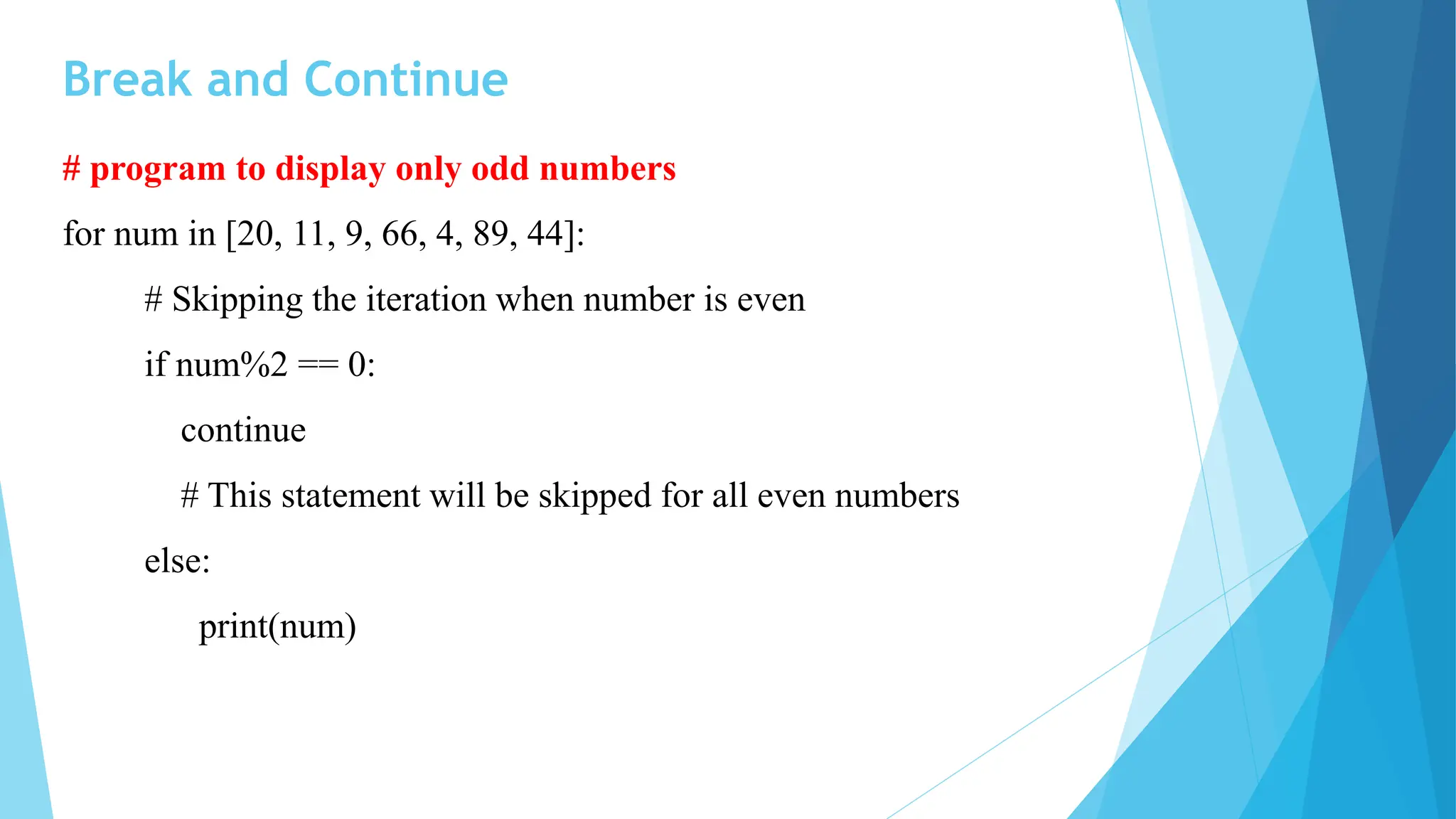 Break and Continue
# program to display only odd numbers
for num in [20, 11, 9, 66, 4, 89, 44]:
# Skipping the iteration when number is even
if num%2 == 0:
continue
# This statement will be skipped for all even numbers
else:
print(num)
 