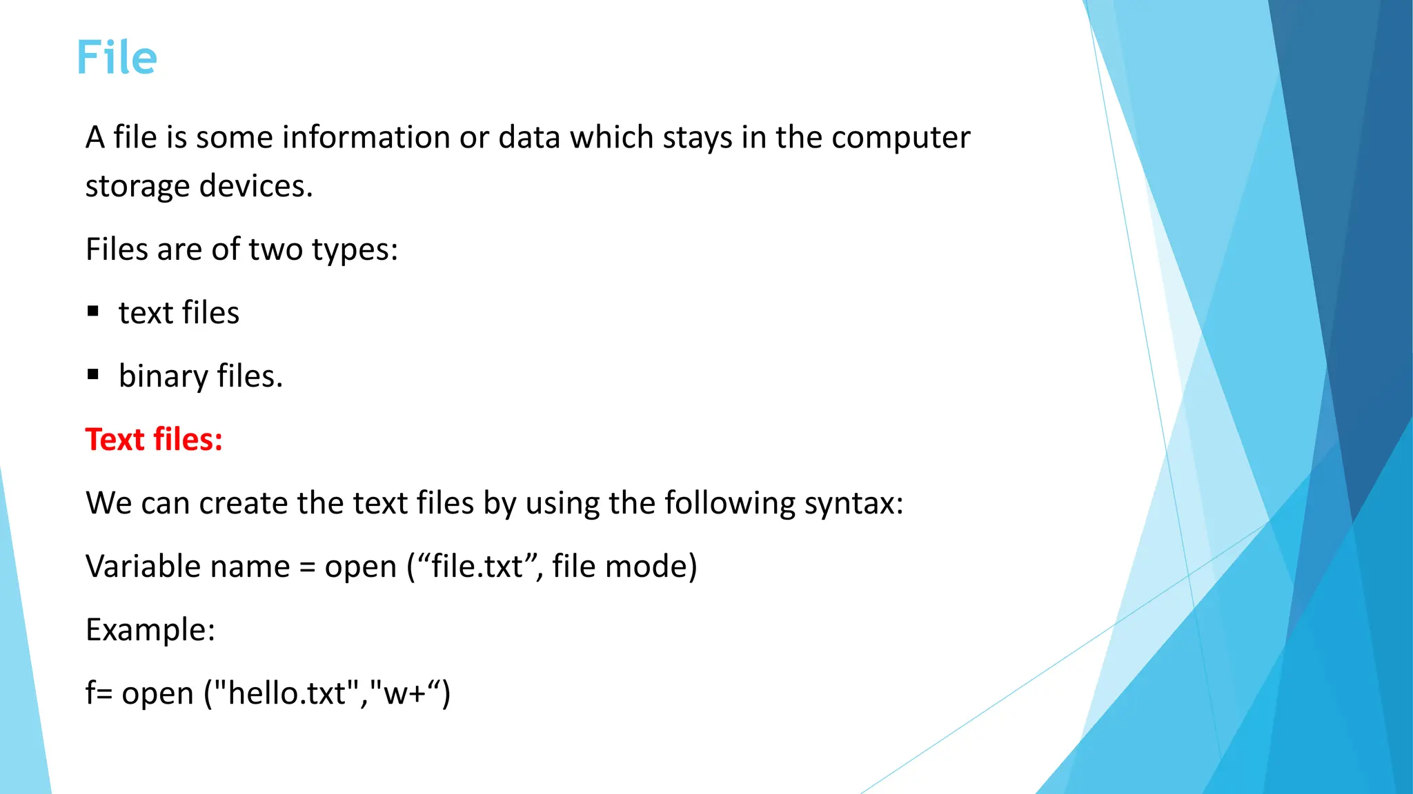 File
A file is some information or data which stays in the computer
storage devices.
Files are of two types:
 text files
 binary files.
Text files:
We can create the text files by using the following syntax:
Variable name = open (“file.txt”, file mode)
Example:
f= open ("hello.txt","w+“)
 
