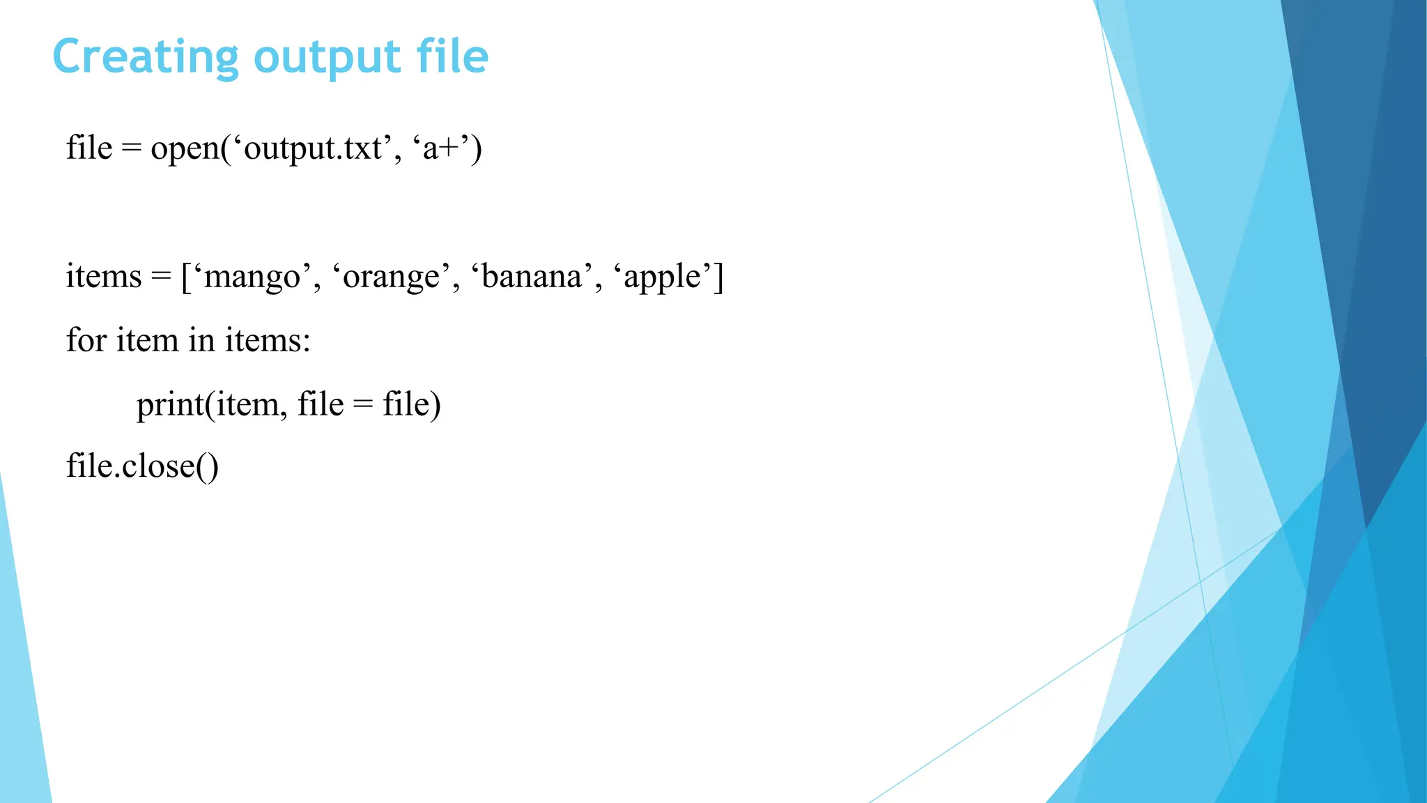 Creating output file
file = open(‘output.txt’, ‘a+’)
items = [‘mango’, ‘orange’, ‘banana’, ‘apple’]
for item in items:
print(item, file = file)
file.close()
 