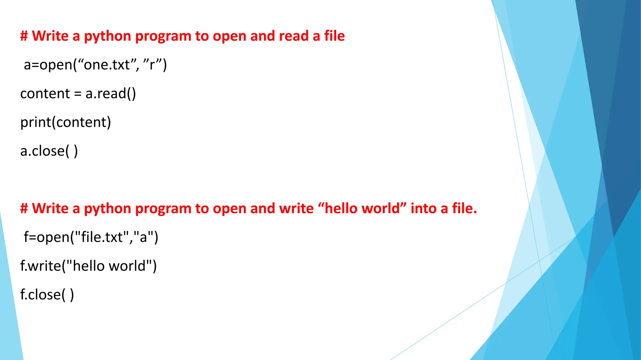 # Write a python program to open and read a file
a=open(“one.txt”, ”r”)
content = a.read()
print(content)
a.close( )
# Write a python program to open and write “hello world” into a file.
f=open("file.txt","a")
f.write("hello world")
f.close( )
 