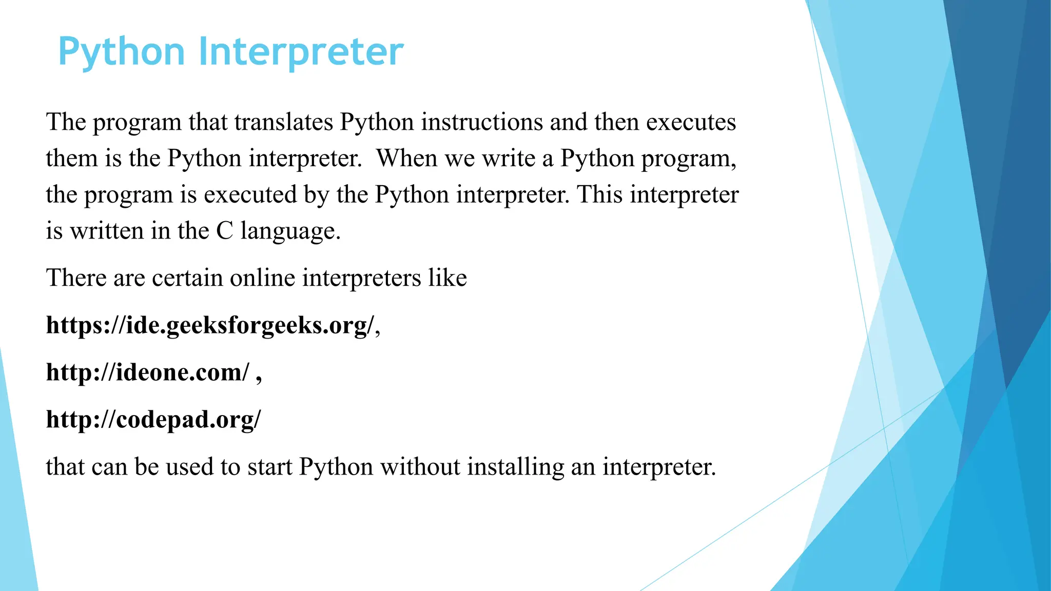 Python Interpreter
The program that translates Python instructions and then executes
them is the Python interpreter. When we write a Python program,
the program is executed by the Python interpreter. This interpreter
is written in the C language.
There are certain online interpreters like
https://ide.geeksforgeeks.org/,
http://ideone.com/ ,
http://codepad.org/
that can be used to start Python without installing an interpreter.
 