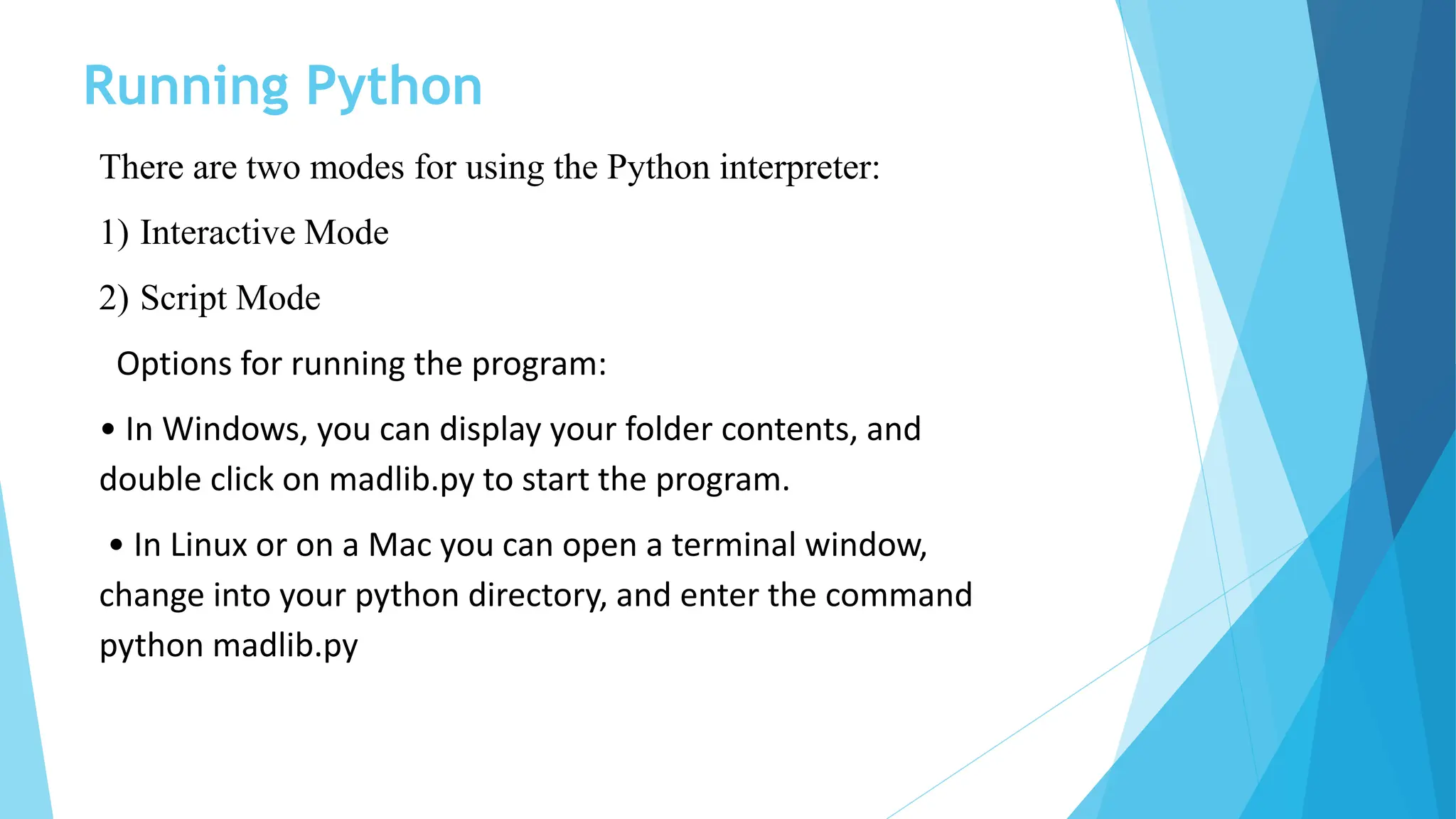 Running Python
There are two modes for using the Python interpreter:
1) Interactive Mode
2) Script Mode
Options for running the program:
• In Windows, you can display your folder contents, and
double click on madlib.py to start the program.
• In Linux or on a Mac you can open a terminal window,
change into your python directory, and enter the command
python madlib.py
 