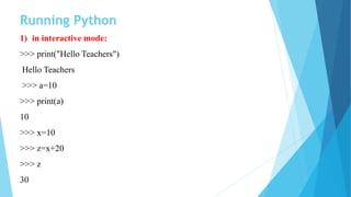 Running Python
1) in interactive mode:
>>> print("Hello Teachers")
Hello Teachers
>>> a=10
>>> print(a)
10
>>> x=10
>>> z=x+20
>>> z
30
 