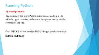Running Python
2) in script mode:
Programmers can store Python script source code in a file
with the .py extension, and use the interpreter to execute the
contents of the file.
For UNIX OS to run a script file MyFile.py you have to type:
python MyFile.py
 