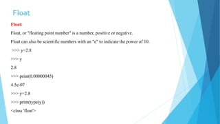 Float
Float:
Float, or "floating point number" is a number, positive or negative.
Float can also be scientific numbers with an "e" to indicate the power of 10.
>>> y=2.8
>>> y
2.8
>>> print(0.00000045)
4.5e-07
>>> y=2.8
>>> print(type(y))
<class 'float'>
 