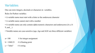 Variables
One can store integers, decimals or characters in variables.
Rules for Python variables:
• A variable name must start with a letter or the underscore character
• A variable name cannot start with a number
• A variable name can only contain alpha-numeric characters and underscores (A-z, 0-
9, and _ )
• Variable names are case-sensitive (age, Age and AGE are three different variables)
a= 100 # An integer assignment
b = 1040.23 # A floating point
c = "John" # A string
 