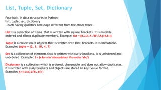 List, Tuple, Set, Dictionary
Four built-in data structures in Python:-
list, tuple, set, dictionary
- each having qualities and usage different from the other three.
List is a collection of items that is written with square brackets. It is mutable,
ordered and allows duplicate members. Example: list = [1,2,3,'A','B',7,8,[10,11]]
Tuple is a collection of objects that is written with first brackets. It is immutable.
Example: tuple = (2, 1, 10, 4, 7)
Set is a collection of elements that is written with curly brackets. It is unindexed and
unordered. Example: S = {x for x in 'abracadabra' if x not in 'abc'}
Dictionary is a collection which is ordered, changeable and does not allow duplicates.
It is written with curly brackets and objects are stored in key: value format.
Example: X = {1:’A’, 2:’B’, 3:’c’}
 
