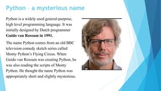 Python – a mysterious name
Python is a widely used general-purpose,
high level programming language. It was
initially designed by Dutch programmer
Guido van Rossum in 1991.
The name Python comes from an old BBC
television comedy sketch series called
Monty Python’s Flying Circus. When
Guido van Rossum was creating Python, he
was also reading the scripts of Monty
Python. He thought the name Python was
appropriately short and slightly mysterious.
 