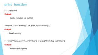print function
>>>type(print)
Output:
builtin_function_or_method
>>>print( ‘Good morning’ ) or print(“Good morning”)
Output:
Good morning
>>>print(“Workshop”, “on”, “Python”) or print(“Workshop on Python”)
Output:
Workshop on Python
 