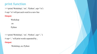 print function
>>>print(‘Workshop’, ‘on’, ‘Python’, sep=’n’)
# sep=‘n’ will put each word in a new line
Output:
Workshop
on
Python
>>>print(‘Workshop’, ‘on’, ‘Python’, sep=’, ’)
# sep=‘, ’ will print words separated by ,
Output:
Workshop, on, Python
 
