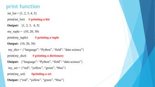 print function
int_list = [1, 2, 3, 4, 5]
print(int_list) # printing a list
Output: [1, 2, 3, 4, 5]
my_tuple = (10, 20, 30)
print(my_tuple) # printing a tuple
Output: (10, 20, 30)
my_dict = {“language”: “Python”, “field”: “data science”}
print(my_dict) # printing a dictionary
Output: {“language”: “Python”, “field”: “data science”}
my_set = {“red”, “yellow”, “green”, “blue”}
print(my_set) #printing a set
Output: {“red”, “yellow”, “green”, “blue”}
 