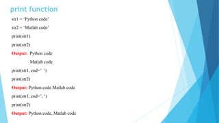 print function
str1 = ‘Python code’
str2 = ‘Matlab code’
print(str1)
print(str2)
Output: Python code
Matlab code
print(str1, end=’ ‘)
print(str2)
Output: Python code Matlab code
print(str1, end=’, ‘)
print(str2)
Output: Python code, Matlab code
 