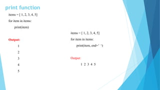 print function
items = [ 1, 2, 3, 4, 5]
for item in items:
print(item)
Output:
1
2
3
4
5
items = [ 1, 2, 3, 4, 5]
for item in items:
print(item, end=’ ‘)
Output:
1 2 3 4 5
 