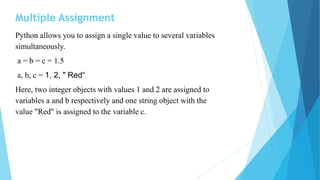 Multiple Assignment
Python allows you to assign a single value to several variables
simultaneously.
a = b = c = 1.5
a, b, c = 1, 2, " Red“
Here, two integer objects with values 1 and 2 are assigned to
variables a and b respectively and one string object with the
value "Red" is assigned to the variable c.
 