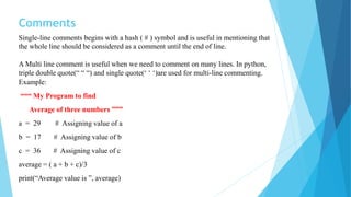Comments
Single-line comments begins with a hash ( # ) symbol and is useful in mentioning that
the whole line should be considered as a comment until the end of line.
A Multi line comment is useful when we need to comment on many lines. In python,
triple double quote(“ “ “) and single quote(‘ ‘ ‘)are used for multi-line commenting.
Example:
“““ My Program to find
Average of three numbers ”””
a = 29 # Assigning value of a
b = 17 # Assigning value of b
c = 36 # Assigning value of c
average = ( a + b + c)/3
print(“Average value is ”, average)
 