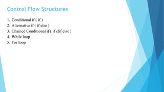 Control Flow Structures
1. Conditional if ( if )
2. Alternative if ( if else )
3. Chained Conditional if ( if elif else )
4. While loop
5. For loop
 