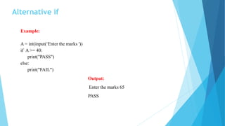 Alternative if
Example:
A = int(input(‘Enter the marks '))
if A >= 40:
print("PASS")
else:
print("FAIL")
Output:
Enter the marks 65
PASS
 