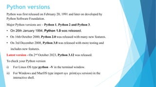 Python versions
Python was first released on February 20, 1991 and later on developed by
Python Software Foundation.
Major Python versions are – Python 1, Python 2 and Python 3.
• On 26th January 1994, Python 1.0 was released.
• On 16th October 2000, Python 2.0 was released with many new features.
• On 3rd December 2008, Python 3.0 was released with more testing and
includes new features.
Latest version - On 2nd October 2023, Python 3.12 was released.
To check your Python version
i) For Linux OS type python -V in the terminal window.
ii) For Windows and MacOS type import sys print(sys.version) in the
interactive shell.
 