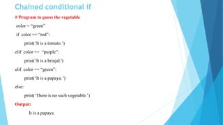 Chained conditional if
# Program to guess the vegetable
color = “green”
if color == “red”:
print(‘It is a tomato.’)
elif color == “purple”:
print(‘It is a brinjal.')
elif color == “green”:
print(‘It is a papaya. ')
else:
print(‘There is no such vegetable.’)
Output:
It is a papaya.
 