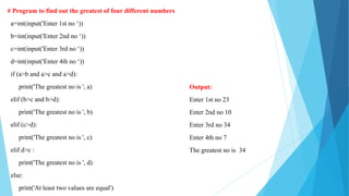 # Program to find out the greatest of four different numbers
a=int(input('Enter 1st no ‘))
b=int(input('Enter 2nd no ‘))
c=int(input('Enter 3rd no ‘))
d=int(input('Enter 4th no ‘))
if (a>b and a>c and a>d):
print('The greatest no is ', a)
elif (b>c and b>d):
print('The greatest no is ', b)
elif (c>d):
print('The greatest no is ', c)
elif d>c :
print('The greatest no is ', d)
else:
print('At least two values are equal')
Output:
Enter 1st no 23
Enter 2nd no 10
Enter 3rd no 34
Enter 4th no 7
The greatest no is 34
 
