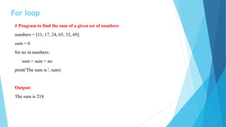 For loop
# Program to find the sum of a given set of numbers
numbers = [11, 17, 24, 65, 32, 69]
sum = 0
for no in numbers:
sum = sum + no
print('The sum is ', sum)
Output:
The sum is 218
 