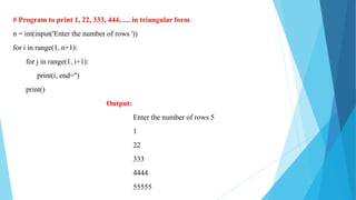 # Program to print 1, 22, 333, 444, .... in triangular form
n = int(input('Enter the number of rows '))
for i in range(1, n+1):
for j in range(1, i+1):
print(i, end='')
print()
Output:
Enter the number of rows 5
1
22
333
4444
55555
 
