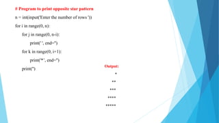 # Program to print opposite star pattern
n = int(input('Enter the number of rows '))
for i in range(0, n):
for j in range(0, n-i):
print(' ', end='')
for k in range(0, i+1):
print('*’, end='')
print('')
Output:
*
**
***
****
*****
 