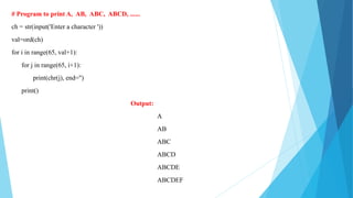 # Program to print A, AB, ABC, ABCD, ......
ch = str(input('Enter a character '))
val=ord(ch)
for i in range(65, val+1):
for j in range(65, i+1):
print(chr(j), end='')
print()
Output:
A
AB
ABC
ABCD
ABCDE
ABCDEF
 