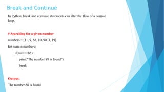 Break and Continue
In Python, break and continue statements can alter the flow of a normal
loop.
# Searching for a given number
numbers = [11, 9, 88, 10, 90, 3, 19]
for num in numbers:
if(num==88):
print("The number 88 is found")
break
Output:
The number 88 is found
 