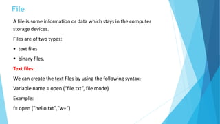 File
A file is some information or data which stays in the computer
storage devices.
Files are of two types:
 text files
 binary files.
Text files:
We can create the text files by using the following syntax:
Variable name = open (“file.txt”, file mode)
Example:
f= open ("hello.txt","w+“)
 
