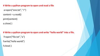 # Write a python program to open and read a file
a=open(“one.txt”, ”r”)
content = a.read()
print(content)
a.close( )
# Write a python program to open and write “hello world” into a file.
f=open("file.txt","a")
f.write("hello world")
f.close( )
 