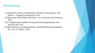 References
[1] Kenneth A Lambert, Fundamentals of Python: First programs, 2nd
edition – Cengage Learning India, 2019.
[2] Saha Amit, Doing Math with Python - No starch press, San Francisco,
2015.
[3] E. Balgurusamy, Problem solving and Python programming- Tata
McGraw Hill, 2017.
[4] Bill Lubanovic, Introducing Python, Shroff Publishers & Distributors
Pvt. Ltd., 2nd Edition, 2020.
 