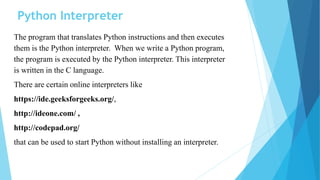Python Interpreter
The program that translates Python instructions and then executes
them is the Python interpreter. When we write a Python program,
the program is executed by the Python interpreter. This interpreter
is written in the C language.
There are certain online interpreters like
https://ide.geeksforgeeks.org/,
http://ideone.com/ ,
http://codepad.org/
that can be used to start Python without installing an interpreter.
 